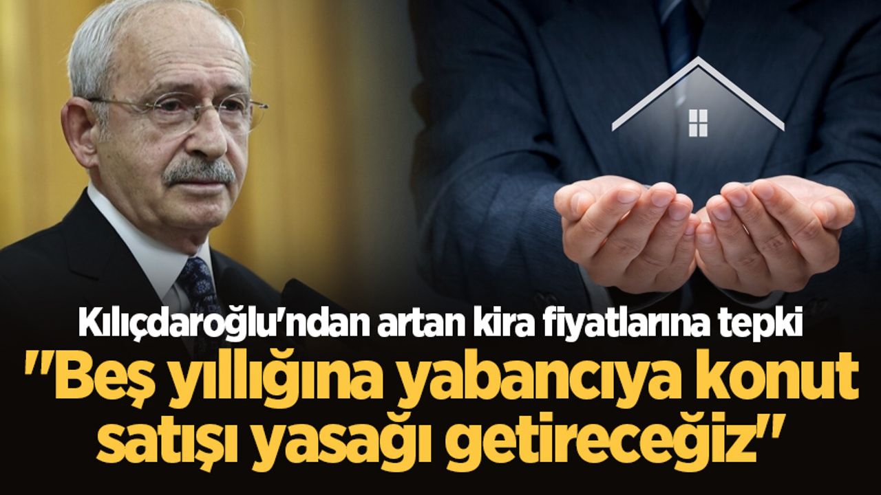 Kılıçdaroğlu'ndan artan kira fiyatlarına tepki: "Beş yıllığına yabancıya konut satışı yasağı getireceğiz"