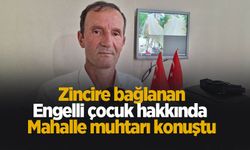 Zincire bağlanan engelli çocuk hakkında mahalle muhtarı konuştu