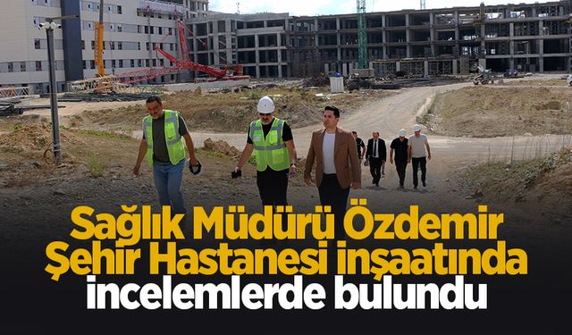 Yeni Sağlık Müdürü'nden Şehir Hastanesi inşaatında inceleme