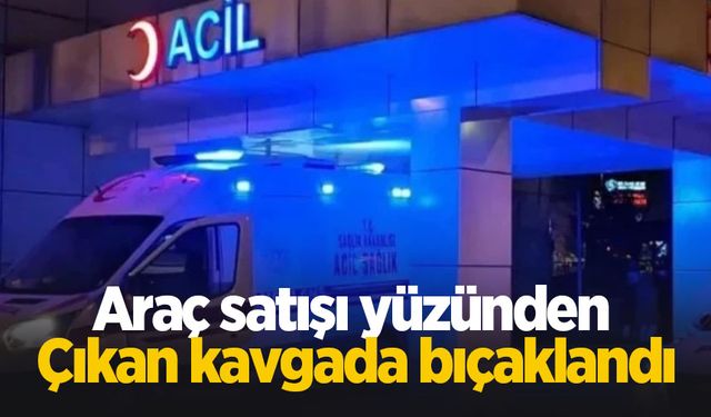 Araç satışı yüzünden çıkan kavgada bıçaklandı