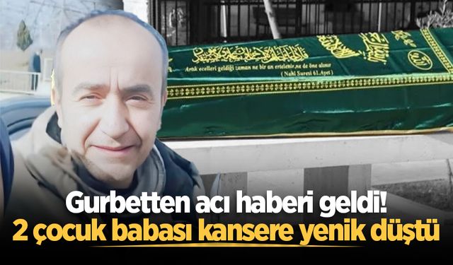 Gurbetten acı haberi geldi! 2 çocuk babası kansere yenik düştü