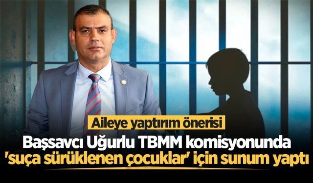 Başsavcı Uğurlu'dan TBMM komisyonunda "suça sürüklenen çocuklar" için aileye yaptırım önerisi