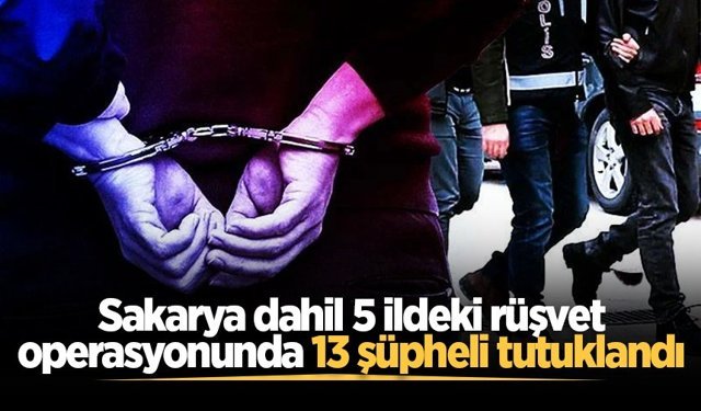 Sakarya dahil 5 ildeki rüşvet operasyonunda 13 şüpheli tutuklandı