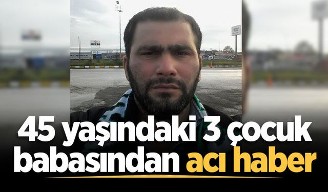 45 yaşındaki 3 çocuk babasından acı haber