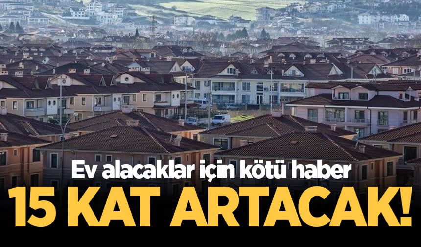 Ev alacaklar için kötü haber! 15 kat artacak