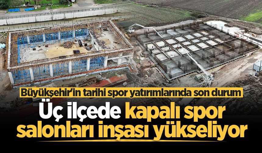 Büyükşehir'in tarihi spor yatırımlarında son durum: Üç ilçede kapalı spor salonları inşası yükseliyor