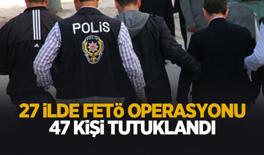 27 ilde FETÖ operasyonu: 47 kişi tutuklandı