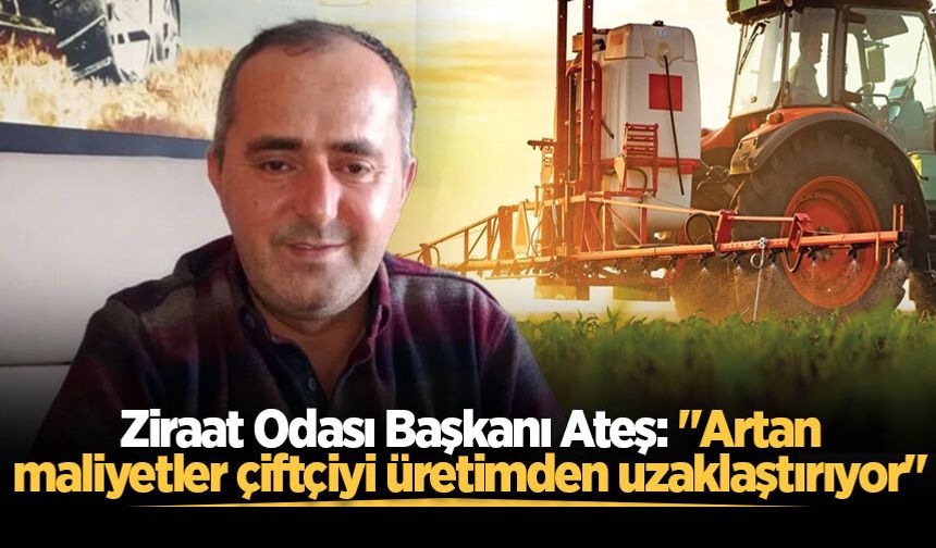 Ziraat Odası Başkanı Ateş: "Artan maliyetler çiftçiyi üretimden uzaklaştırıyor"