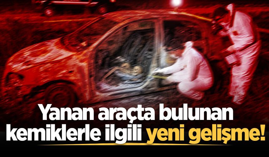 Yanan araçtan insan kemikleri çıkmıştı... Kime ait olduğu belirlendi!