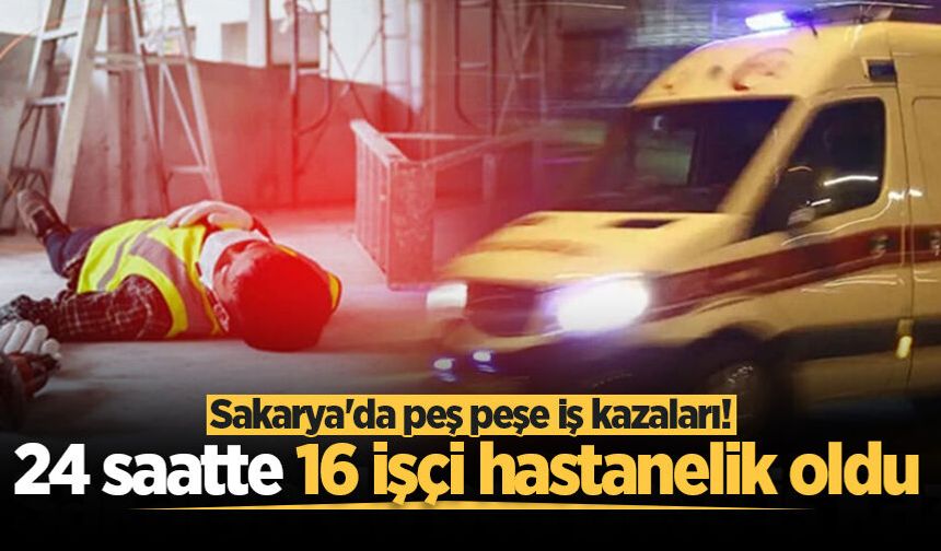 Sakarya'da peş peşe iş kazaları! 24 saatte 16 işçi hastanelik oldu