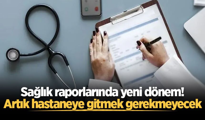 Sağlık raporlarında yeni dönem! Artık hastaneye gitmek gerekmeyecek