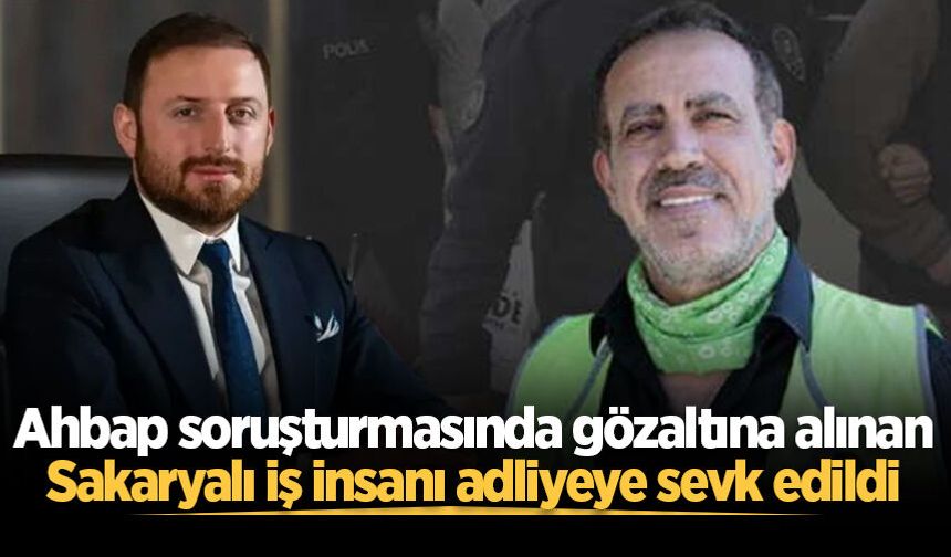 Ahbap soruşturmasında gözaltına alınan Sakaryalı iş insanı adliyeye sevk edildi