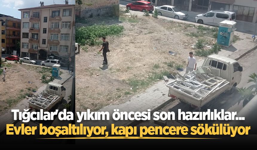 Tığcılar'da yıkım öncesi son hazırlıklar... Evler boşaltılıyor, kapı pencere sökülüyor