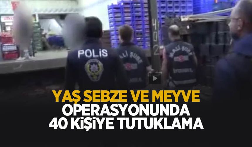 Yaş sebze ve meyve soruşturmasında 40 kişiye tutuklama