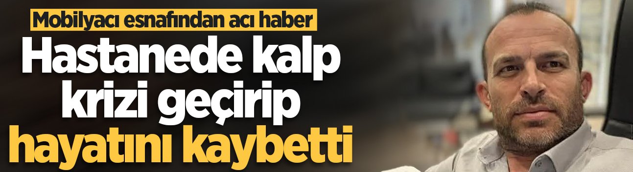 Mobilyacı esnafı hastanede kalp krizi geçirip hayatını kaybetti