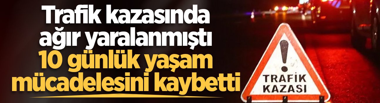 Trafik kazasında ağır yaralanmıştı, 10 günlük yaşam mücadelesini kaybetti