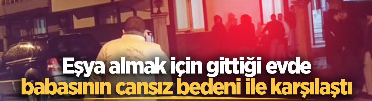 Eşya almak için gittiği evde babasının cansız bedeni ile karşılaştı