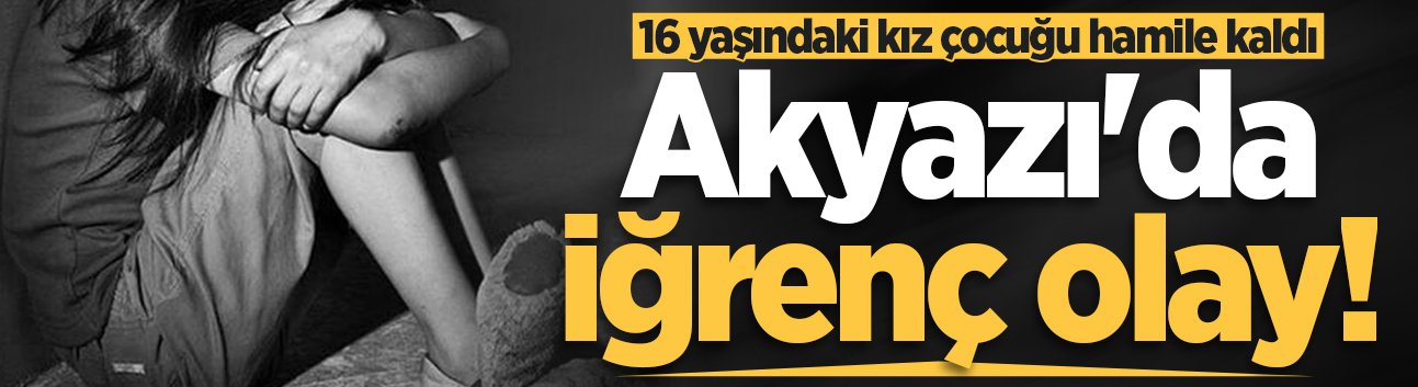 Akyazı'da iğrenç olay! 16 yaşındaki kız çocuğu hamile kaldı