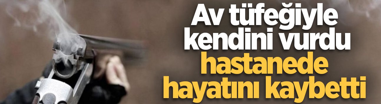 Av tüfeğiyle kendini vurdu, hastanede hayatını kaybetti