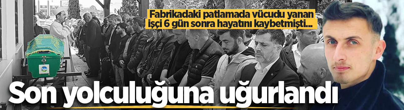 Fabrikadaki patlamada vücudu yanan işçi 6 gün sonra hayatını kaybetmişti... Son yolculuğuna uğurlandı