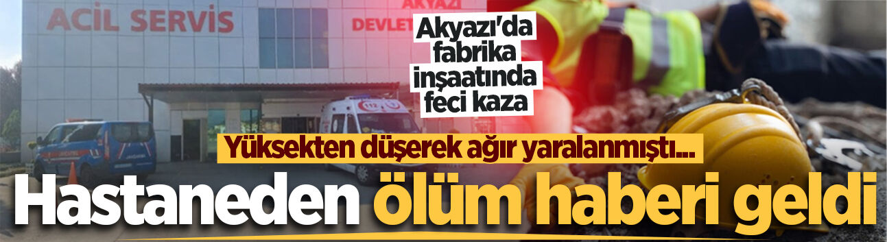 Yüksekten düşerek ağır yaralanmıştı... Akyazı iş kazasından acı haber geldi