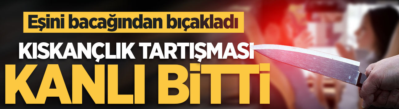 Kıskançlık tartışması kanlı bitti! Eşini bacağından bıçakladı