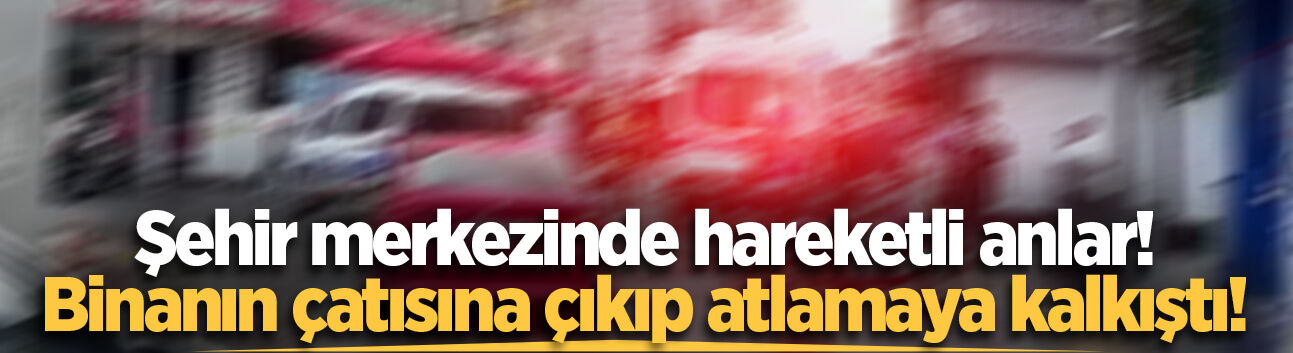 Şehir merkezinde hareketli anlar! Binanın çatısına çıkıp atlamaya kalkıştı!