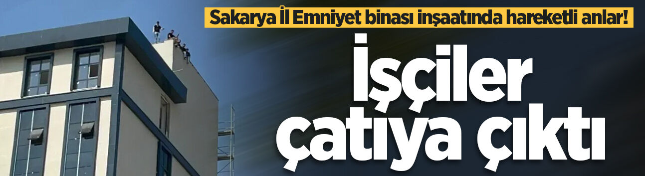 Sakarya İl Emniyet binası inşaatında hareketli anlar! İşçiler çatıya çıktı