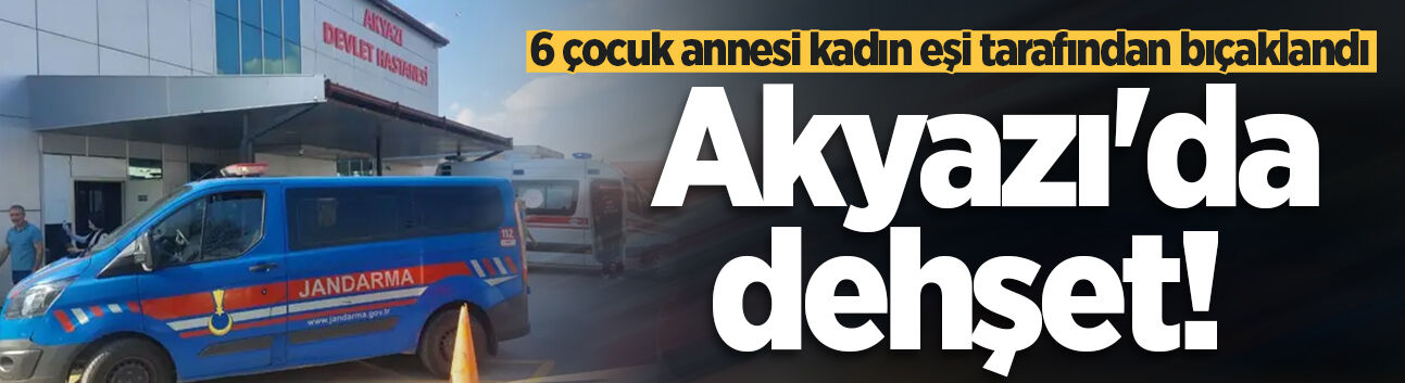 Akyazı'da dehşet! 6 çocuk annesi kadın eşi tarafından bıçaklandı