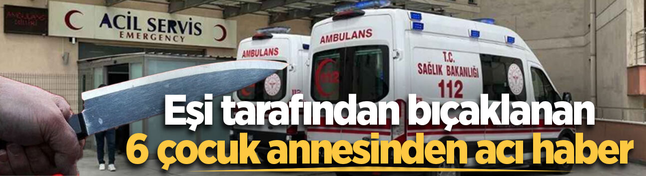 Eşi tarafından bıçaklanan 6 çocuk annesinden acı haber