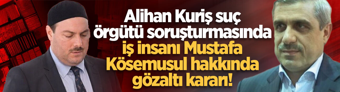 Alihan Kuriş suç örgütü soruşturmasında iş insanı Mustafa Kösemusul hakkında gözaltı kararı!