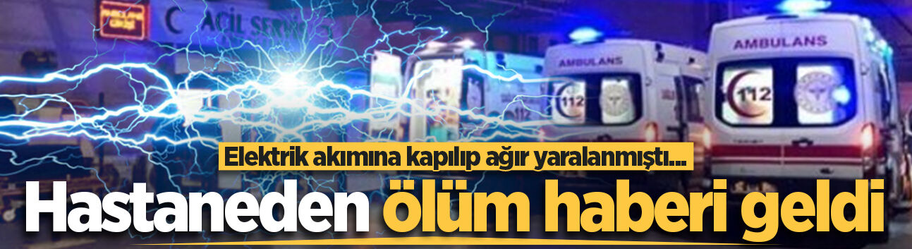 Elektrik akımına kapılıp ağır yaralanmıştı... Hastaneden ölüm haberi geldi