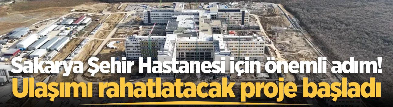 Sakarya Şehir Hastanesi için önemli adım! Ulaşımı rahatlatacak proje başladı