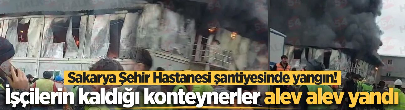 Sakarya Şehir Hastanesi şantiyesinde yangın! İşçilerin kaldığı konteynerler alev alev yandı