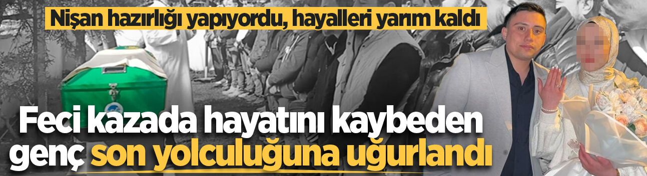 Nişan hazırlığı yapıyordu, hayalleri yarım kaldı... Feci kazada hayatını kaybeden genç toprağa verildi