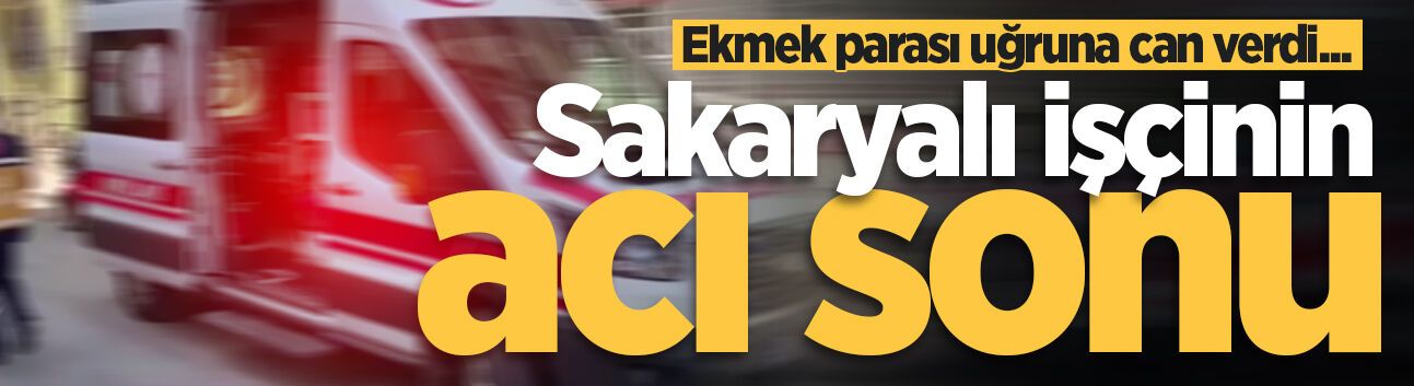 Ekmek parası uğruna can verdi... Sakaryalı işçinin acı sonu
