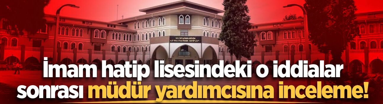 Sakarya'da imam hatip lisesindeki o iddialar sonrası müdür yardımcısına inceleme başlatıldı