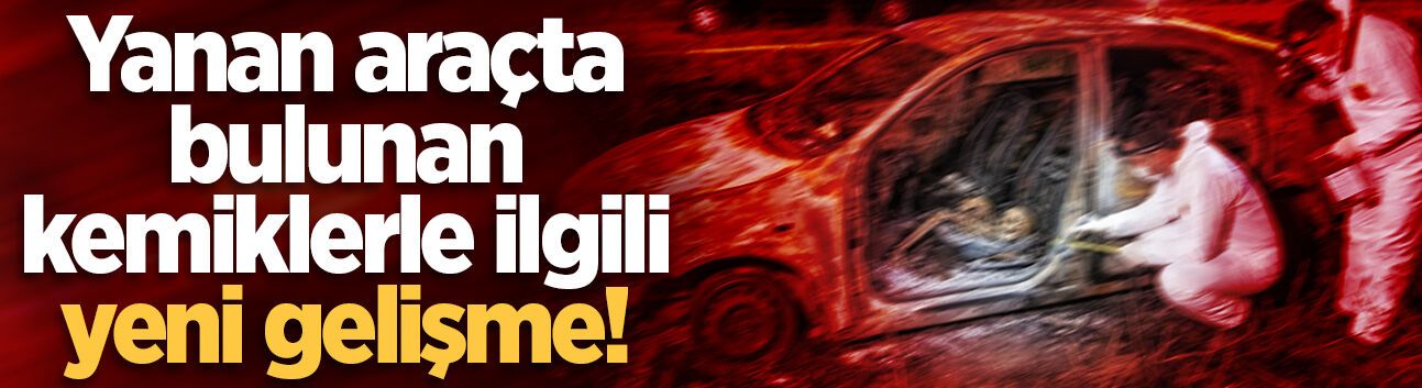 Yanan araçtan insan kemikleri çıkmıştı... Kime ait olduğu belirlendi!